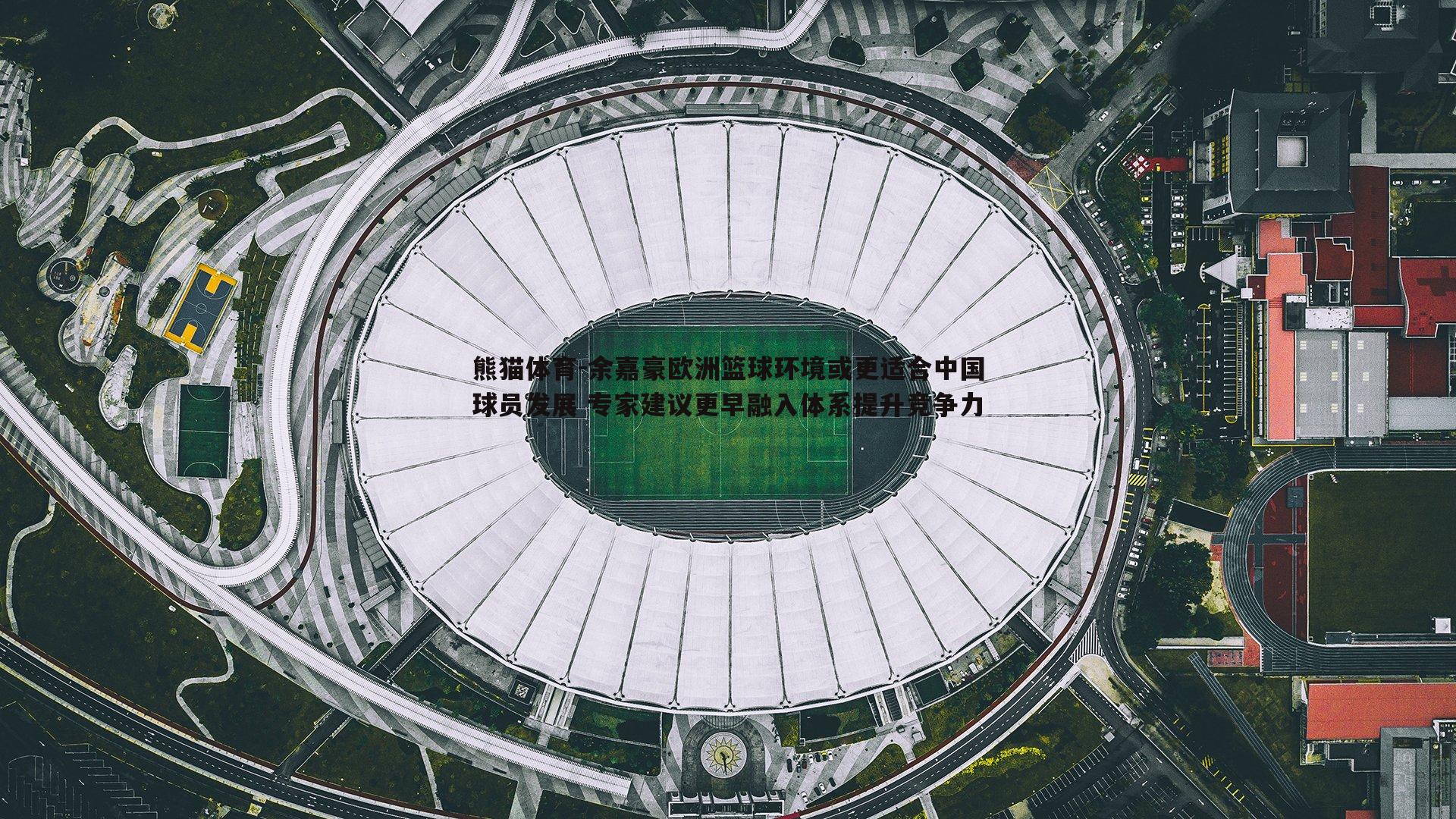 余嘉豪欧洲篮球环境或更适合中国球员发展 专家建议更早融入体系提升竞争力